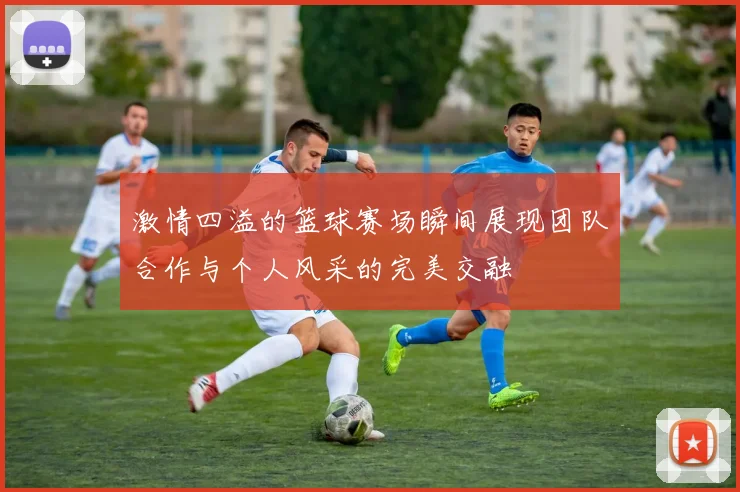 激情四溢的篮球赛场瞬间展现团队合作与个人风采的完美交融