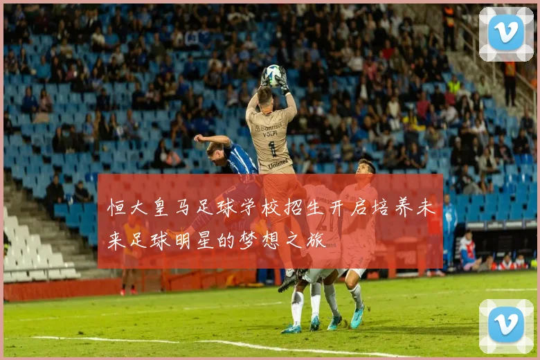 恒大皇马足球学校招生开启培养未来足球明星的梦想之旅