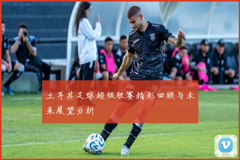 土耳其足球超级联赛精彩回顾与未来展望分析