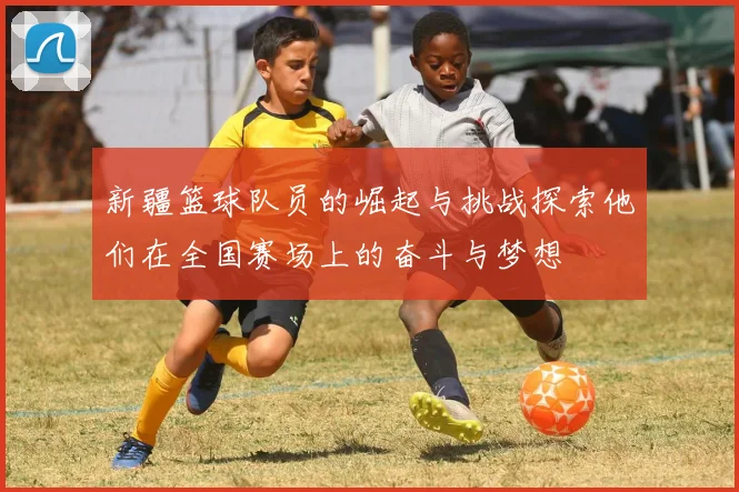 新疆篮球队员的崛起与挑战探索他们在全国赛场上的奋斗与梦想