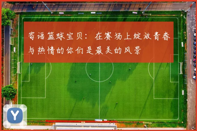 寄语篮球宝贝：在赛场上绽放青春与热情的你们是最美的风景