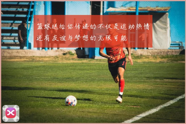 篮球送给你传递的不仅是运动热情还有友谊与梦想的无限可能
