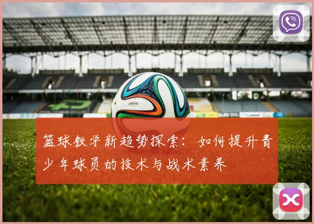 篮球教学新趋势探索：如何提升青少年球员的技术与战术素养