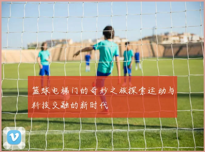 篮球电梯门的奇妙之旅探索运动与科技交融的新时代