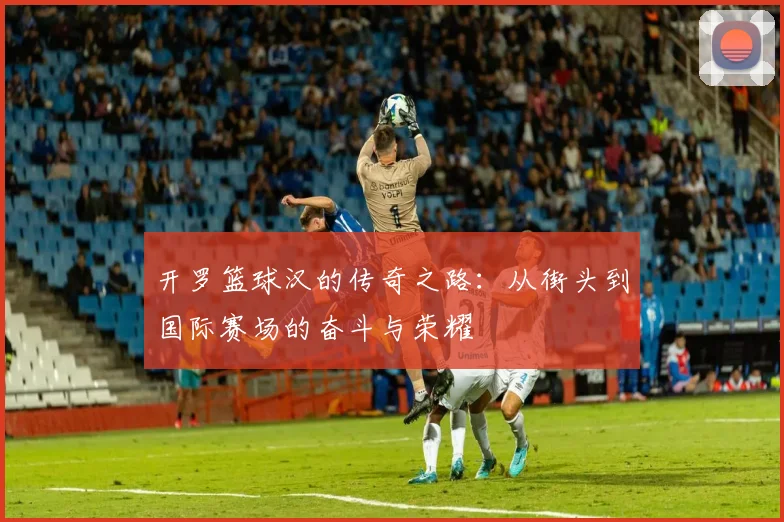 开罗篮球汉的传奇之路：从街头到国际赛场的奋斗与荣耀