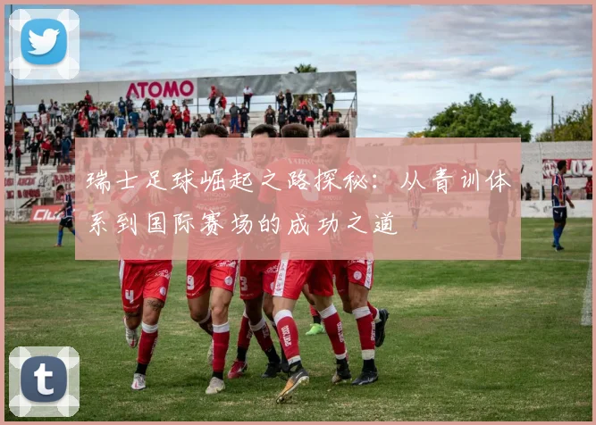 瑞士足球崛起之路探秘：从青训体系到国际赛场的成功之道