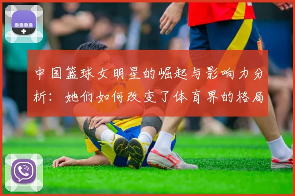 中国篮球女明星的崛起与影响力分析：她们如何改变了体育界的格局
